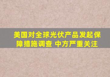 美国对全球光伏产品发起保障措施调查 中方严重关注